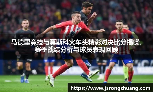 马德里竞技与莫斯科火车头精彩对决比分揭晓，赛季战绩分析与球员表现回顾